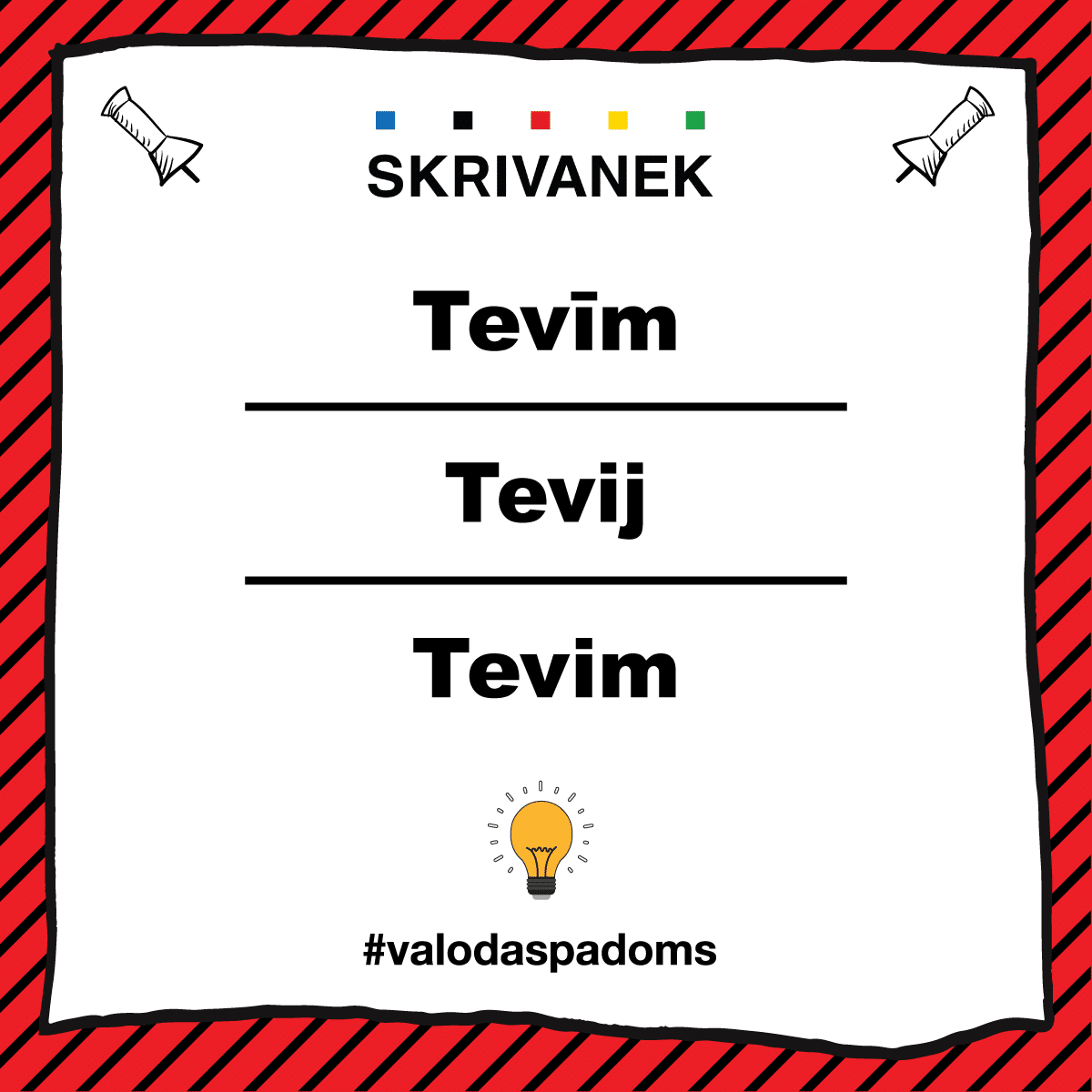 Skrivanek latviešu valodas padoms: tevīm vai tevij, vai tevīm Skrivanek latviešu valodas padoms ilustrē pareizo vietniekvārda formu “tevim” lietojumu dzejiskā valodā. Attēlā redzamas vairākas kļūdainas alternatīvas: “Tevij” un “Tevīm”, savukārt apakšā – pareizā forma “Tevim” ar īso “i”. Dizains sarkanās svītrās ar spuldzītes ikonu apakšā un tēmturi #valodaspadoms.
